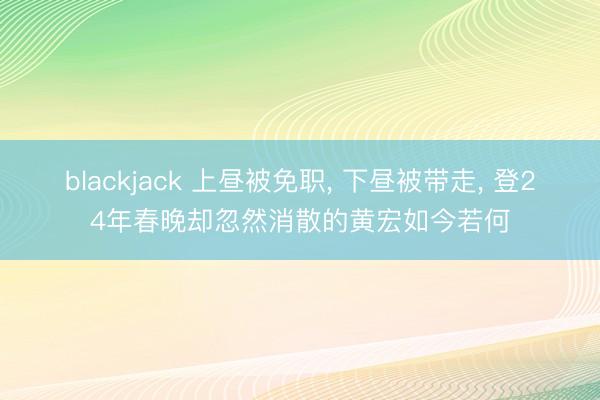 blackjack 上昼被免职， 下昼被带走， 登24年春晚却忽然消散的黄宏如今若何