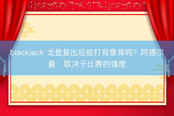 blackjack 戈登复出后能打背靠背吗？阿德尔曼：取决于比赛的强度