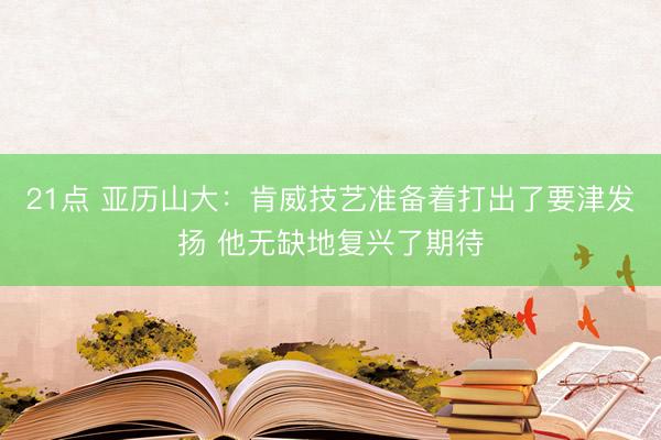 21点 亚历山大：肯威技艺准备着打出了要津发扬 他无缺地复兴了期待