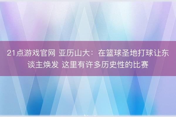21点游戏官网 亚历山大：在篮球圣地打球让东谈主焕发 这里有许多历史性的比赛