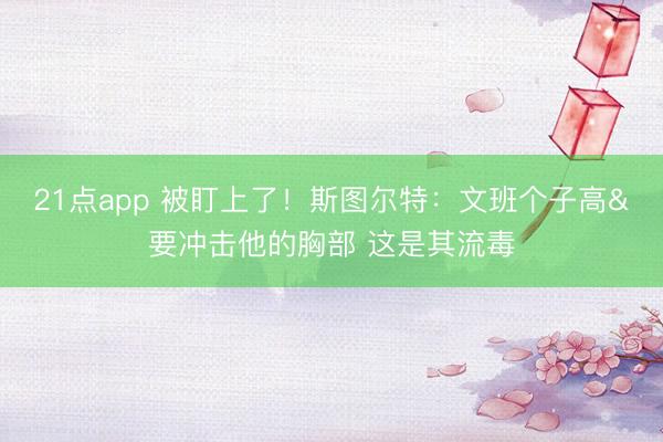 21点app 被盯上了！斯图尔特：文班个子高&要冲击他的胸部 这是其流毒