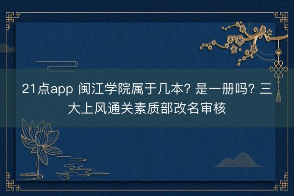 21点app 闽江学院属于几本? 是一册吗? 三大上风通关素质部改名审核