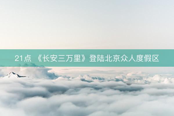 21点 《长安三万里》登陆北京众人度假区
