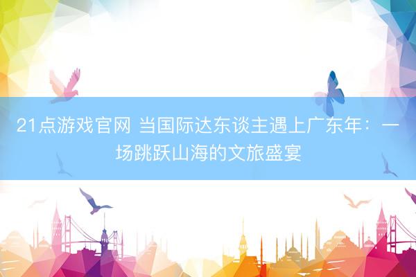 21点游戏官网 当国际达东谈主遇上广东年：一场跳跃山海的文旅盛宴