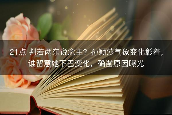 21点 判若两东说念主？孙颖莎气象变化彰着，谁留意她下巴变化，确凿原因曝光