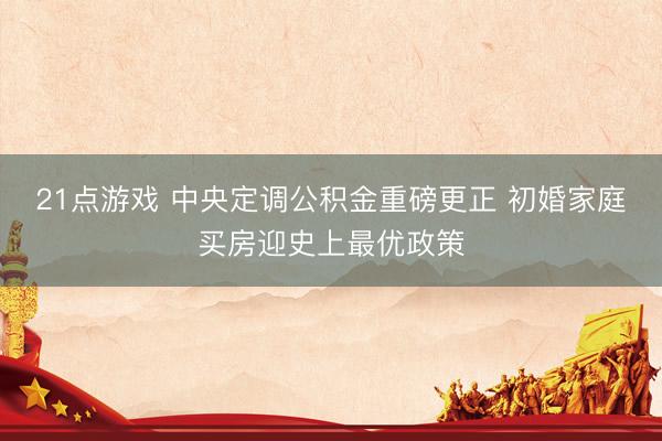 21点游戏 中央定调公积金重磅更正 初婚家庭买房迎史上最优政策