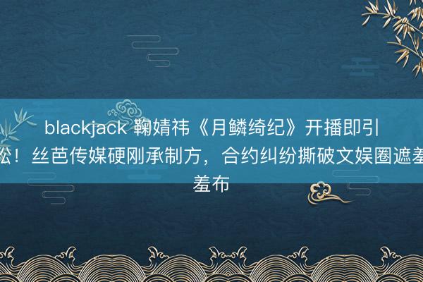 blackjack 鞠婧祎《月鳞绮纪》开播即引诉讼！丝芭传媒硬刚承制方，合约纠纷撕破文娱圈遮羞布