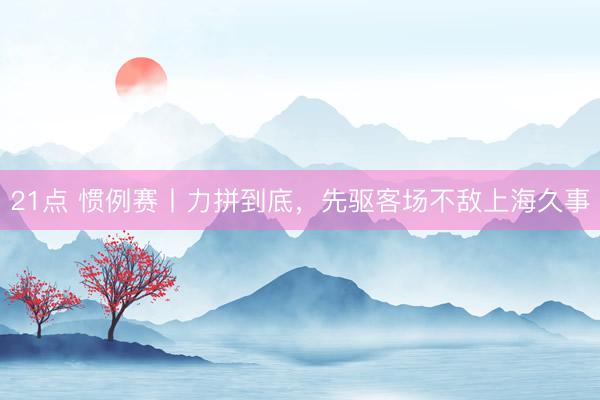 21点 惯例赛丨力拼到底，先驱客场不敌上海久事