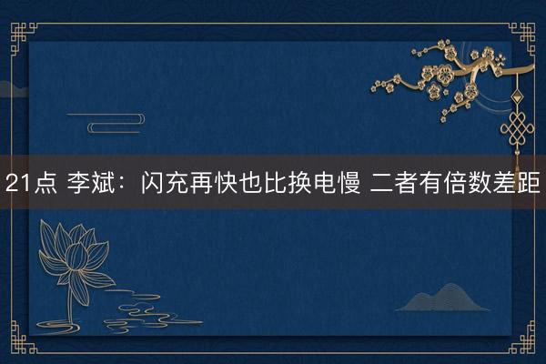 21点 李斌：闪充再快也比换电慢 二者有倍数差距
