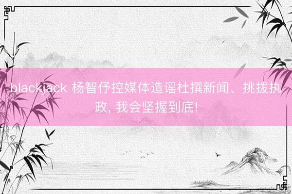 blackjack 杨智伃控媒体造谣杜撰新闻、挑拨执政, 我会坚握到底!