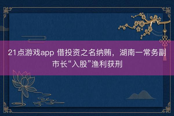 21点游戏app 借投资之名纳贿，湖南一常务副市长“入股”渔利获刑