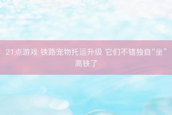 21点游戏 铁路宠物托运升级 它们不错独自“坐”高铁了