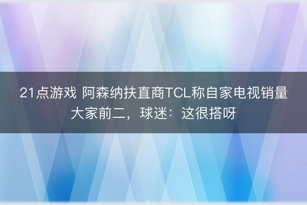 21点游戏 阿森纳扶直商TCL称自家电视销量大家前二，球迷：这很搭呀