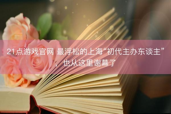 21点游戏官网 最浮松的上海“初代主办东谈主”，也从这里谢幕了