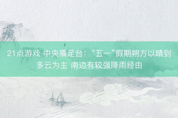 21点游戏 中央餍足台：“五一”假期朔方以晴到多云为主 南边有较强降雨经由