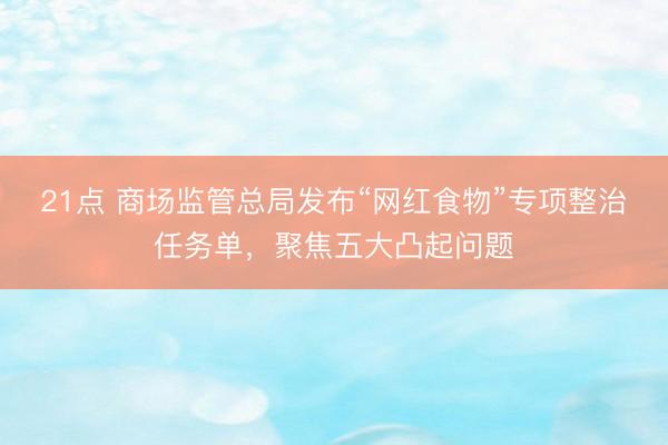 21点 商场监管总局发布“网红食物”专项整治任务单，聚焦五大凸起问题