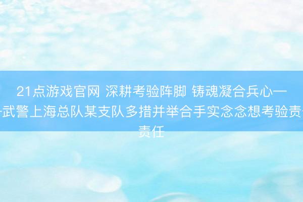 21点游戏官网 深耕考验阵脚 铸魂凝合兵心——武警上海总队某支队多措并举合手实念念想考验责任