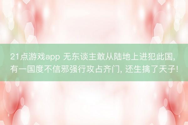21点游戏app 无东谈主敢从陆地上进犯此国, 有一国度不信邪强行攻占齐门, 还生擒了天子!